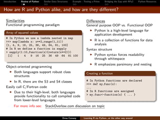 Introduction   Review of Python   Similar Data Structures   Example - Testing a Prime     Bridging the Gap with RPy2    Python Resources


How are R and Python alike, and how are they diﬀerent?

  Similarities                                                          Diﬀerences
  Functional programming paradigm                                       General purpose OOP vs. Functional OOP
                                                                            Python is a high-level language for
  Array of squared values
                                                                            application development
  # In Python we use a lambda nested in map
  >>> map(lambda x: x**2,range(1,11))                                        R is a collection of functions for data
  [1, 4, 9, 16, 25, 36, 49, 64, 81, 100]                                     analysis
  # In R we define a function in sapply                                 Syntax structure
  > sapply(1:10,function(x){return(x**2)})
   [1]   1   4   9 16 25 36 49 64 81 100                                     Python syntax forces readability
                                                                             through whitespace
                                                                                R emphasizes parsimony and nesting
  Object-oriented programming
      Both languages support robust class                               Creating a function
      structures
        In R, there are the S3 and S4 classes                           # In Python functions are declared
                                                                        >>> def my func(x):
  Easily call C/Fortran code                                            ...
        Due to their high-level, both languages                         # In R functions are assigned
                                                                        > my.func<-function(x) { ... }
        provide functionality to call compiled code
        from lower-level languages
         For more info see: StackOverlow.com discussion on topic


                                                   Drew Conway        Learning R via Python...or the other way around
 
