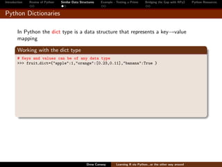 Introduction   Review of Python   Similar Data Structures   Example - Testing a Prime     Bridging the Gap with RPy2    Python Resources


Python Dictionaries

        In Python the dict type is a data structure that represents a key→value
        mapping

        Working with the dict type
        # Keys and values can be of any data type
        >>> fruit dict={"apple":1,"orange":[0.23,0.11],"banana":True }




                                                   Drew Conway        Learning R via Python...or the other way around
 