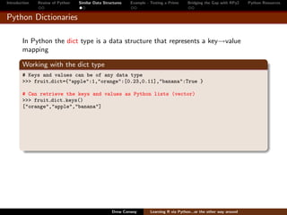 Introduction   Review of Python   Similar Data Structures   Example - Testing a Prime     Bridging the Gap with RPy2    Python Resources


Python Dictionaries

        In Python the dict type is a data structure that represents a key→value
        mapping

        Working with the dict type
        # Keys and values can be of any data type
        >>> fruit dict={"apple":1,"orange":[0.23,0.11],"banana":True }

        # Can retrieve the keys and values as Python lists (vector)
        >>> fruit dict.keys()
        ["orange","apple","banana"]




                                                   Drew Conway        Learning R via Python...or the other way around
 