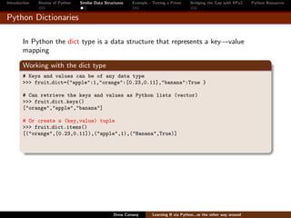 Introduction   Review of Python   Similar Data Structures   Example - Testing a Prime     Bridging the Gap with RPy2    Python Resources


Python Dictionaries

        In Python the dict type is a data structure that represents a key→value
        mapping

        Working with the dict type
        # Keys and values can be of any data type
        >>> fruit dict={"apple":1,"orange":[0.23,0.11],"banana":True }

        # Can retrieve the keys and values as Python lists (vector)
        >>> fruit dict.keys()
        ["orange","apple","banana"]

        # Or create a (key,value) tuple
        >>> fruit dict.items()
        [("orange",[0.23,0.11]),("apple",1),("Banana",True)]




                                                   Drew Conway        Learning R via Python...or the other way around
 