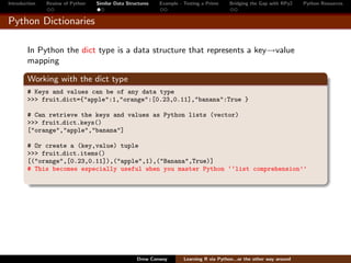 Introduction   Review of Python   Similar Data Structures   Example - Testing a Prime     Bridging the Gap with RPy2    Python Resources


Python Dictionaries

        In Python the dict type is a data structure that represents a key→value
        mapping

        Working with the dict type
        # Keys and values can be of any data type
        >>> fruit dict={"apple":1,"orange":[0.23,0.11],"banana":True }

        # Can retrieve the keys and values as Python lists (vector)
        >>> fruit dict.keys()
        ["orange","apple","banana"]

        # Or create a (key,value) tuple
        >>> fruit dict.items()
        [("orange",[0.23,0.11]),("apple",1),("Banana",True)]
        # This becomes especially useful when you master Python ‘‘list comprehension’’




                                                   Drew Conway        Learning R via Python...or the other way around
 