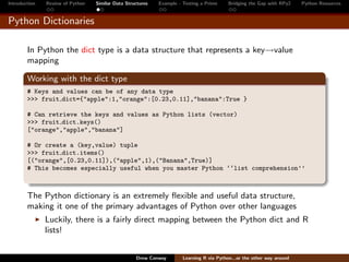Introduction   Review of Python   Similar Data Structures   Example - Testing a Prime     Bridging the Gap with RPy2    Python Resources


Python Dictionaries

        In Python the dict type is a data structure that represents a key→value
        mapping

        Working with the dict type
        # Keys and values can be of any data type
        >>> fruit dict={"apple":1,"orange":[0.23,0.11],"banana":True }

        # Can retrieve the keys and values as Python lists (vector)
        >>> fruit dict.keys()
        ["orange","apple","banana"]

        # Or create a (key,value) tuple
        >>> fruit dict.items()
        [("orange",[0.23,0.11]),("apple",1),("Banana",True)]
        # This becomes especially useful when you master Python ‘‘list comprehension’’



        The Python dictionary is an extremely ﬂexible and useful data structure,
        making it one of the primary advantages of Python over other languages
               Luckily, there is a fairly direct mapping between the Python dict and R
               lists!


                                                   Drew Conway        Learning R via Python...or the other way around
 