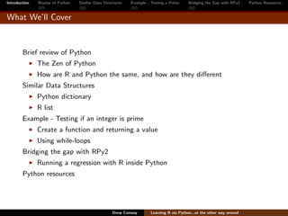 Introduction   Review of Python   Similar Data Structures   Example - Testing a Prime     Bridging the Gap with RPy2    Python Resources


What We’ll Cover



        Brief review of Python
               The Zen of Python
               How are R and Python the same, and how are they diﬀerent
        Similar Data Structures
               Python dictionary
               R list
        Example - Testing if an integer is prime
               Create a function and returning a value
               Using while-loops
        Bridging the gap with RPy2
               Running a regression with R inside Python
        Python resources




                                                   Drew Conway        Learning R via Python...or the other way around
 