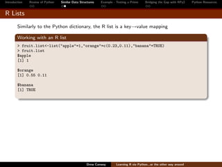 Introduction   Review of Python   Similar Data Structures   Example - Testing a Prime     Bridging the Gap with RPy2    Python Resources


R Lists
        Similarly to the Python dictionary, the R list is a key→value mapping

        Working with an R list
        > fruit.list<-list("apple"=1,"orange"=c(0.23,0.11),"banana"=TRUE)
        > fruit.list
        $apple
        [1] 1

        $orange
        [1] 0.55 0.11

        $banana
        [1] TRUE




                                                   Drew Conway        Learning R via Python...or the other way around
 