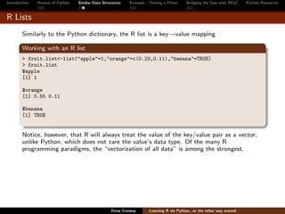 Introduction   Review of Python   Similar Data Structures   Example - Testing a Prime     Bridging the Gap with RPy2    Python Resources


R Lists
        Similarly to the Python dictionary, the R list is a key→value mapping

        Working with an R list
        > fruit.list<-list("apple"=1,"orange"=c(0.23,0.11),"banana"=TRUE)
        > fruit.list
        $apple
        [1] 1

        $orange
        [1] 0.55 0.11

        $banana
        [1] TRUE


        Notice, however, that R will always treat the value of the key/value pair as a vector;
        unlike Python, which does not care the value’s data type. Of the many R
        programming paradigms, the “vectorization of all data” is among the strongest.




                                                   Drew Conway        Learning R via Python...or the other way around
 