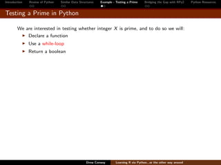 Introduction   Review of Python   Similar Data Structures   Example - Testing a Prime     Bridging the Gap with RPy2    Python Resources


Testing a Prime in Python

        We are interested in testing whether integer X is prime, and to do so we will:
               Declare a function
               Use a while-loop
               Return a boolean




                                                   Drew Conway        Learning R via Python...or the other way around
 