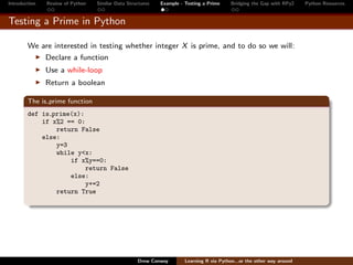 Introduction   Review of Python   Similar Data Structures   Example - Testing a Prime     Bridging the Gap with RPy2    Python Resources


Testing a Prime in Python

        We are interested in testing whether integer X is prime, and to do so we will:
               Declare a function
               Use a while-loop
               Return a boolean

        The is prime function
        def is prime(x):
            if x%2 == 0:
                return False
            else:
                y=3
                while y<x:
                    if x%y==0:
                         return False
                    else:
                         y+=2
                return True




                                                   Drew Conway        Learning R via Python...or the other way around
 
