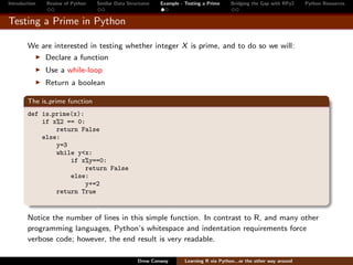 Introduction   Review of Python   Similar Data Structures   Example - Testing a Prime     Bridging the Gap with RPy2    Python Resources


Testing a Prime in Python

        We are interested in testing whether integer X is prime, and to do so we will:
               Declare a function
               Use a while-loop
               Return a boolean

        The is prime function
        def is prime(x):
            if x%2 == 0:
                return False
            else:
                y=3
                while y<x:
                    if x%y==0:
                         return False
                    else:
                         y+=2
                return True


        Notice the number of lines in this simple function. In contrast to R, and many other
        programming languages, Python’s whitespace and indentation requirements force
        verbose code; however, the end result is very readable.

                                                   Drew Conway        Learning R via Python...or the other way around
 