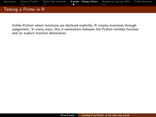 Introduction   Review of Python   Similar Data Structures   Example - Testing a Prime     Bridging the Gap with RPy2    Python Resources


Testing a Prime in R


        Unlike Python where functions are declared explicitly, R creates functions through
        assignment. In many ways, this is somewhere between the Python lambda function
        and an explicit function declaration.




                                                   Drew Conway        Learning R via Python...or the other way around
 