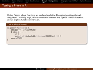 Introduction   Review of Python   Similar Data Structures   Example - Testing a Prime     Bridging the Gap with RPy2    Python Resources


Testing a Prime in R


        Unlike Python where functions are declared explicitly, R creates functions through
        assignment. In many ways, this is somewhere between the Python lambda function
        and an explicit function declaration.

        The is.prime function
        is.prime<-function(x) {
            if(x%%2==0) {return(FALSE)
            } else {
                y<-3
                while(y<x) ifelse(x%%y==0,return(FALSE),y<-y+2) }
            return(TRUE)
        }




                                                   Drew Conway        Learning R via Python...or the other way around
 