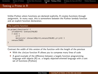Introduction   Review of Python   Similar Data Structures   Example - Testing a Prime     Bridging the Gap with RPy2    Python Resources


Testing a Prime in R


        Unlike Python where functions are declared explicitly, R creates functions through
        assignment. In many ways, this is somewhere between the Python lambda function
        and an explicit function declaration.

        The is.prime function
        is.prime<-function(x) {
            if(x%%2==0) {return(FALSE)
            } else {
                y<-3
                while(y<x) ifelse(x%%y==0,return(FALSE),y<-y+2) }
            return(TRUE)
        }


        Contrast the width of this version of the function with the length of the previous
            With the ifelse function R allows you to compress many lines of code
               A good example of the diﬀerence between a largely function programming
               language with objects (R) vs. a largely objected-oriented language with a core
               set of functions (Python)




                                                   Drew Conway        Learning R via Python...or the other way around
 