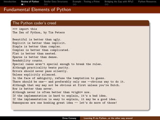 Introduction   Review of Python   Similar Data Structures   Example - Testing a Prime     Bridging the Gap with RPy2    Python Resources


Fundamental Elements of Python

        The Python coder’s creed
        >>> import this
        The Zen of Python, by Tim Peters

        Beautiful is better than ugly.
        Explicit is better than implicit.
        Simple is better than complex.
        Complex is better than complicated.
        Flat is better than nested.
        Sparse is better than dense.
        Readability counts.
        Special cases aren’t special enough to break the rules.
        Although practicality beats purity.
        Errors should never pass silently.
        Unless explicitly silenced.
        In the face of ambiguity, refuse the temptation to guess.
        There should be one-- and preferably only one --obvious way to do it.
        Although that way may not be obvious at first unless you’re Dutch.
        Now is better than never.
        Although never is often better than *right* now.
        If the implementation is hard to explain, it’s a bad idea.
        If the implementation is easy to explain, it may be a good idea.
        Namespaces are one honking great idea -- let’s do more of those!



                                                   Drew Conway        Learning R via Python...or the other way around
 