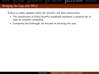 Introduction   Review of Python   Similar Data Structures   Example - Testing a Prime     Bridging the Gap with RPy2    Python Resources


Bridging the Gap with RPy2

        Python is widely adopted within the scientiﬁc and data communities
               The combination of SciPy/NumPy/matplotlib represents a powerful set of
               tools for scientiﬁc computing
               Companies like Enthought are focused on servicing this area




                                                   Drew Conway        Learning R via Python...or the other way around
 