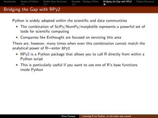 Introduction   Review of Python   Similar Data Structures   Example - Testing a Prime     Bridging the Gap with RPy2    Python Resources


Bridging the Gap with RPy2

        Python is widely adopted within the scientiﬁc and data communities
               The combination of SciPy/NumPy/matplotlib represents a powerful set of
               tools for scientiﬁc computing
               Companies like Enthought are focused on servicing this area
        There are, however, many times when even this combination cannot match the
        analytical power of R—enter RPy2
               RPy2 is a Python package that allows you to call R directly from within a
               Python script
               This is particularly useful if you want to use one of R’s base functions
               inside Python




                                                   Drew Conway        Learning R via Python...or the other way around
 