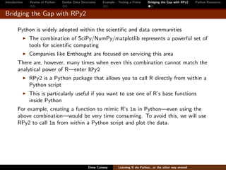 Introduction   Review of Python   Similar Data Structures   Example - Testing a Prime     Bridging the Gap with RPy2    Python Resources


Bridging the Gap with RPy2

        Python is widely adopted within the scientiﬁc and data communities
               The combination of SciPy/NumPy/matplotlib represents a powerful set of
               tools for scientiﬁc computing
               Companies like Enthought are focused on servicing this area
        There are, however, many times when even this combination cannot match the
        analytical power of R—enter RPy2
               RPy2 is a Python package that allows you to call R directly from within a
               Python script
               This is particularly useful if you want to use one of R’s base functions
               inside Python
        For example, creating a function to mimic R’s lm in Python—even using the
        above combination—would be very time consuming. To avoid this, we will use
        RPy2 to call lm from within a Python script and plot the data.




                                                   Drew Conway        Learning R via Python...or the other way around
 