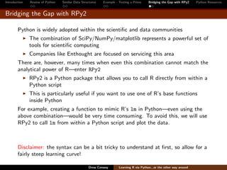 Introduction   Review of Python   Similar Data Structures   Example - Testing a Prime     Bridging the Gap with RPy2    Python Resources


Bridging the Gap with RPy2

        Python is widely adopted within the scientiﬁc and data communities
               The combination of SciPy/NumPy/matplotlib represents a powerful set of
               tools for scientiﬁc computing
               Companies like Enthought are focused on servicing this area
        There are, however, many times when even this combination cannot match the
        analytical power of R—enter RPy2
               RPy2 is a Python package that allows you to call R directly from within a
               Python script
               This is particularly useful if you want to use one of R’s base functions
               inside Python
        For example, creating a function to mimic R’s lm in Python—even using the
        above combination—would be very time consuming. To avoid this, we will use
        RPy2 to call lm from within a Python script and plot the data.



        Disclaimer: the syntax can be a bit tricky to understand at ﬁrst, so allow for a
        fairly steep learning curve!

                                                   Drew Conway        Learning R via Python...or the other way around
 
