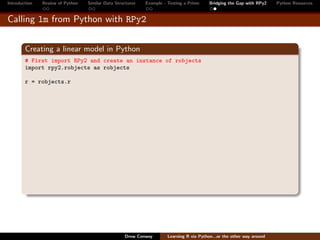 Introduction   Review of Python   Similar Data Structures   Example - Testing a Prime     Bridging the Gap with RPy2    Python Resources


Calling lm from Python with RPy2


        Creating a linear model in Python
        # First import RPy2 and create an instance of robjects
        import rpy2.robjects as robjects

        r = robjects.r




                                                   Drew Conway        Learning R via Python...or the other way around
 