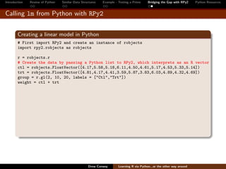 Introduction   Review of Python   Similar Data Structures   Example - Testing a Prime     Bridging the Gap with RPy2    Python Resources


Calling lm from Python with RPy2


        Creating a linear model in Python
        # First import RPy2 and create an instance of robjects
        import rpy2.robjects as robjects

        r = robjects.r
        # Create the data by passing a Python list to RPy2, which interprets as an R vector
        ctl = robjects.FloatVector([4.17,5.58,5.18,6.11,4.50,4.61,5.17,4.53,5.33,5.14])
        trt = robjects.FloatVector([4.81,4.17,4.41,3.59,5.87,3.83,6.03,4.89,4.32,4.69])
        group = r.gl(2, 10, 20, labels = ["Ctl","Trt"])
        weight = ctl + trt




                                                   Drew Conway        Learning R via Python...or the other way around
 
