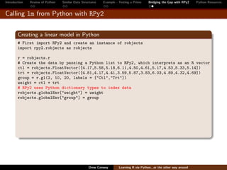 Introduction   Review of Python   Similar Data Structures   Example - Testing a Prime     Bridging the Gap with RPy2    Python Resources


Calling lm from Python with RPy2


        Creating a linear model in Python
        # First import RPy2 and create an instance of robjects
        import rpy2.robjects as robjects

        r = robjects.r
        # Create the data by passing a Python list to RPy2, which interprets as an R vector
        ctl = robjects.FloatVector([4.17,5.58,5.18,6.11,4.50,4.61,5.17,4.53,5.33,5.14])
        trt = robjects.FloatVector([4.81,4.17,4.41,3.59,5.87,3.83,6.03,4.89,4.32,4.69])
        group = r.gl(2, 10, 20, labels = ["Ctl","Trt"])
        weight = ctl + trt
        # RPy2 uses Python dictionary types to index data
        robjects.globalEnv["weight"] = weight
        robjects.globalEnv["group"] = group




                                                   Drew Conway        Learning R via Python...or the other way around
 