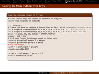 Introduction   Review of Python   Similar Data Structures   Example - Testing a Prime     Bridging the Gap with RPy2    Python Resources


Calling lm from Python with RPy2


        Creating a linear model in Python
        # First import RPy2 and create an instance of robjects
        import rpy2.robjects as robjects

        r = robjects.r
        # Create the data by passing a Python list to RPy2, which interprets as an R vector
        ctl = robjects.FloatVector([4.17,5.58,5.18,6.11,4.50,4.61,5.17,4.53,5.33,5.14])
        trt = robjects.FloatVector([4.81,4.17,4.41,3.59,5.87,3.83,6.03,4.89,4.32,4.69])
        group = r.gl(2, 10, 20, labels = ["Ctl","Trt"])
        weight = ctl + trt
        # RPy2 uses Python dictionary types to index data
        robjects.globalEnv["weight"] = weight
        robjects.globalEnv["group"] = group
        # Run the models
        lm_D9 = r.lm("weight ~ group")
        print(r.anova(lm_D9))

        lm_D90 = r.lm("weight ~ group - 1")
        print(r.summary(lm_D90))




                                                   Drew Conway        Learning R via Python...or the other way around
 