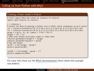 Introduction   Review of Python   Similar Data Structures   Example - Testing a Prime     Bridging the Gap with RPy2    Python Resources


Calling lm from Python with RPy2


        Creating a linear model in Python
        # First import RPy2 and create an instance of robjects
        import rpy2.robjects as robjects

        r = robjects.r
        # Create the data by passing a Python list to RPy2, which interprets as an R vector
        ctl = robjects.FloatVector([4.17,5.58,5.18,6.11,4.50,4.61,5.17,4.53,5.33,5.14])
        trt = robjects.FloatVector([4.81,4.17,4.41,3.59,5.87,3.83,6.03,4.89,4.32,4.69])
        group = r.gl(2, 10, 20, labels = ["Ctl","Trt"])
        weight = ctl + trt
        # RPy2 uses Python dictionary types to index data
        robjects.globalEnv["weight"] = weight
        robjects.globalEnv["group"] = group
        # Run the models
        lm_D9 = r.lm("weight ~ group")
        print(r.anova(lm_D9))

        lm_D90 = r.lm("weight ~ group - 1")
        print(r.summary(lm_D90))



        For more info check out the RPy2 documentation (from where this example
        was stolen!)

                                                   Drew Conway        Learning R via Python...or the other way around
 