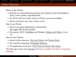 Introduction   Review of Python   Similar Data Structures   Example - Testing a Prime     Bridging the Gap with RPy2    Python Resources


Python Resources

        Where to get Python
               Binaries for several operating systems and chipsets can be downloaded at
               http://www.python.org/download/
               For OS X and Linux some version of Python comes pre-installed
               Some controversy over what version to use
        How to use Python
               Several very good development environments,
               once again SO has this covered
               My opinion, OS X: TextMate and Windows: Eclipse with PyDev, Linux:
               n/a
        How to Learn Python
               Several online resources: Dive into Python and Python Rocks
               For scientiﬁc computing: Enthought Webinars
               For applications to ﬁnance: NYC Financial Python User Group
        The best way to learn any language is to have a problem and solve it using that
        language!

                                                   Drew Conway        Learning R via Python...or the other way around
 