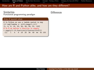 Introduction   Review of Python   Similar Data Structures   Example - Testing a Prime     Bridging the Gap with RPy2    Python Resources


How are R and Python alike, and how are they diﬀerent?

  Similarities                                                          Diﬀerences
  Functional programming paradigm

  Array of squared values
  # In Python we use a lambda nested in map
  >>> map(lambda x: x**2,range(1,11))
  [1, 4, 9, 16, 25, 36, 49, 64, 81, 100]
  # In R we define a function in sapply
  > sapply(1:10,function(x){return(x**2)})
   [1]   1   4   9 16 25 36 49 64 81 100




                                                   Drew Conway        Learning R via Python...or the other way around
 