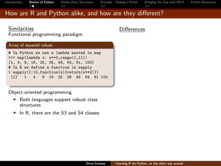 Introduction   Review of Python   Similar Data Structures   Example - Testing a Prime     Bridging the Gap with RPy2    Python Resources


How are R and Python alike, and how are they diﬀerent?

  Similarities                                                          Diﬀerences
  Functional programming paradigm

  Array of squared values
  # In Python we use a lambda nested in map
  >>> map(lambda x: x**2,range(1,11))
  [1, 4, 9, 16, 25, 36, 49, 64, 81, 100]
  # In R we define a function in sapply
  > sapply(1:10,function(x){return(x**2)})
   [1]   1   4   9 16 25 36 49 64 81 100


  Object-oriented programming
      Both languages support robust class
      structures
          In R, there are the S3 and S4 classes




                                                   Drew Conway        Learning R via Python...or the other way around
 