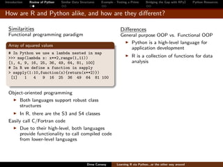 Introduction   Review of Python   Similar Data Structures   Example - Testing a Prime     Bridging the Gap with RPy2    Python Resources


How are R and Python alike, and how are they diﬀerent?

  Similarities                                                          Diﬀerences
  Functional programming paradigm                                       General purpose OOP vs. Functional OOP
                                                                            Python is a high-level language for
  Array of squared values
                                                                            application development
  # In Python we use a lambda nested in map
  >>> map(lambda x: x**2,range(1,11))                                           R is a collection of functions for data
  [1, 4, 9, 16, 25, 36, 49, 64, 81, 100]                                        analysis
  # In R we define a function in sapply
  > sapply(1:10,function(x){return(x**2)})
   [1]   1   4   9 16 25 36 49 64 81 100


  Object-oriented programming
      Both languages support robust class
      structures
        In R, there are the S3 and S4 classes
  Easily call C/Fortran code
        Due to their high-level, both languages
        provide functionality to call compiled code
        from lower-level languages




                                                   Drew Conway        Learning R via Python...or the other way around
 