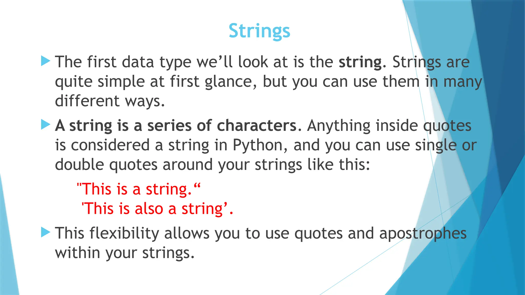 Strings  The first data type we’ll look at is the string. Strings are quite simple at first glance, but you can use them in many different ways.  A string is a series of characters. Anything inside quotes is considered a string in Python, and you can use single or double quotes around your strings like this: "This is a string.“ 'This is also a string’.  This flexibility allows you to use quotes and apostrophes within your strings. 