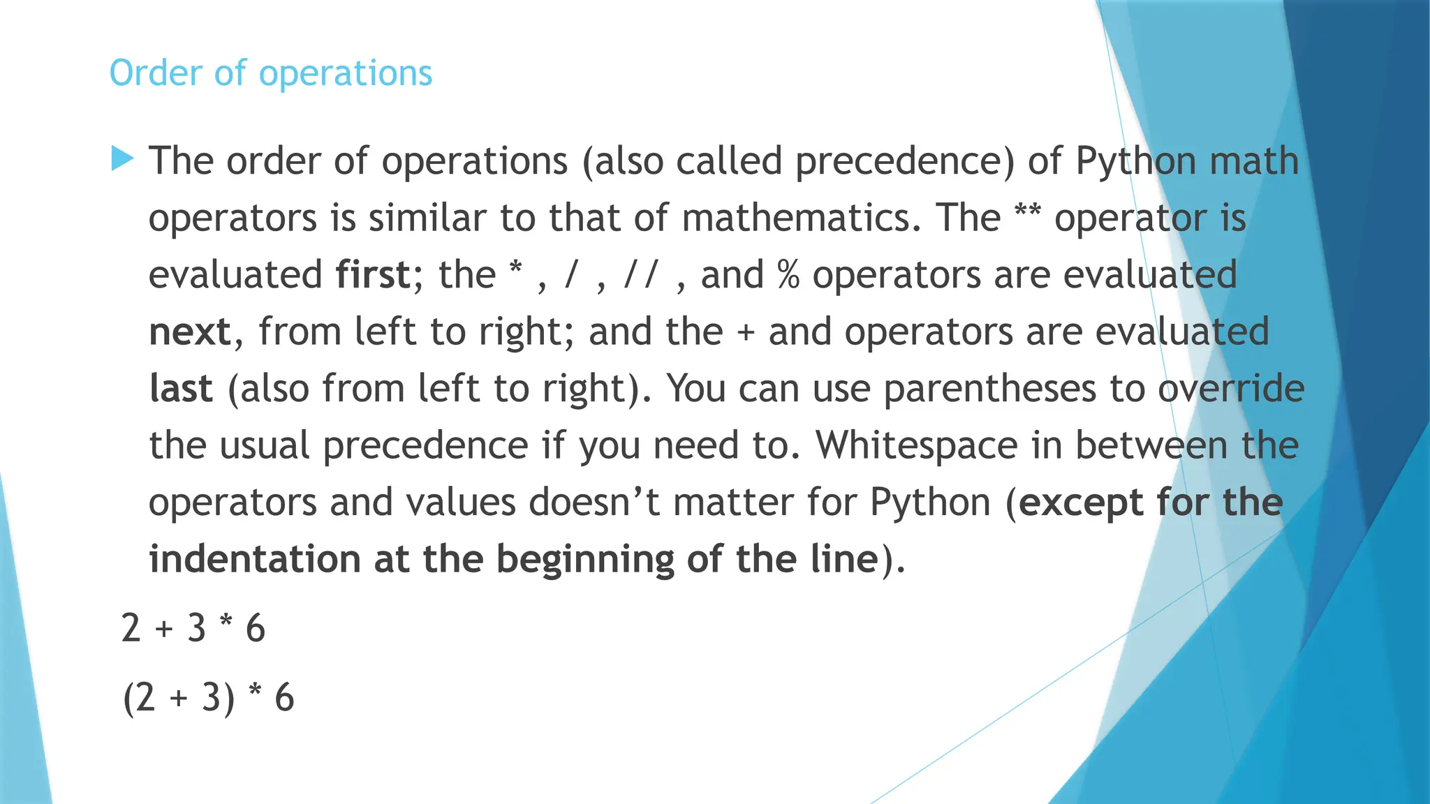 Order of operations  The order of operations (also called precedence) of Python math operators is similar to that of mathematics. The ** operator is evaluated first; the * , / , // , and % operators are evaluated next, from left to right; and the + and operators are evaluated last (also from left to right). You can use parentheses to override the usual precedence if you need to. Whitespace in between the operators and values doesn’t matter for Python (except for the indentation at the beginning of the line). 2 + 3 * 6 (2 + 3) * 6 