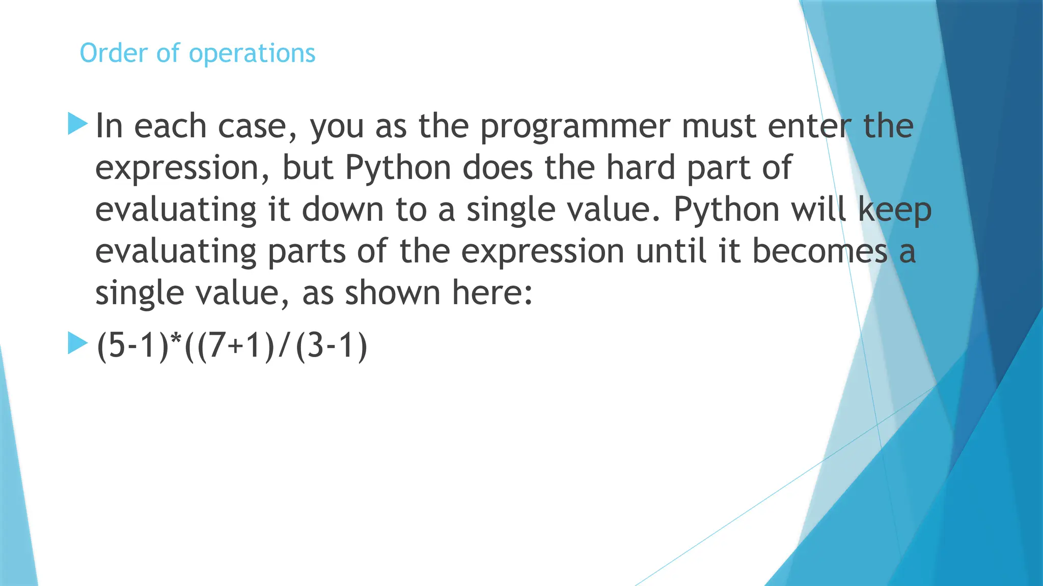  In each case, you as the programmer must enter the expression, but Python does the hard part of evaluating it down to a single value. Python will keep evaluating parts of the expression until it becomes a single value, as shown here:  (5-1)*((7+1)/(3-1) Order of operations 