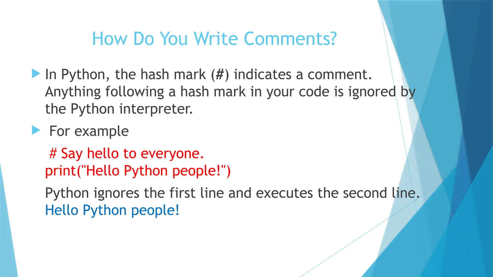 How Do You Write Comments?  In Python, the hash mark (#) indicates a comment. Anything following a hash mark in your code is ignored by the Python interpreter.  For example # Say hello to everyone. print("Hello Python people!") Python ignores the first line and executes the second line. Hello Python people! 