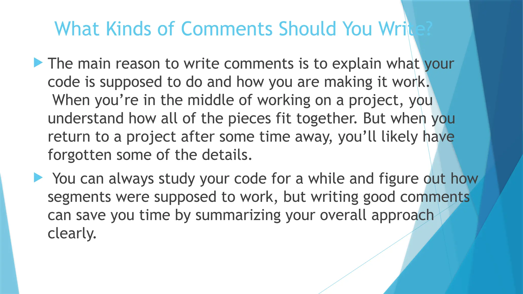 What Kinds of Comments Should You Write?  The main reason to write comments is to explain what your code is supposed to do and how you are making it work. When you’re in the middle of working on a project, you understand how all of the pieces fit together. But when you return to a project after some time away, you’ll likely have forgotten some of the details.  You can always study your code for a while and figure out how segments were supposed to work, but writing good comments can save you time by summarizing your overall approach clearly. 