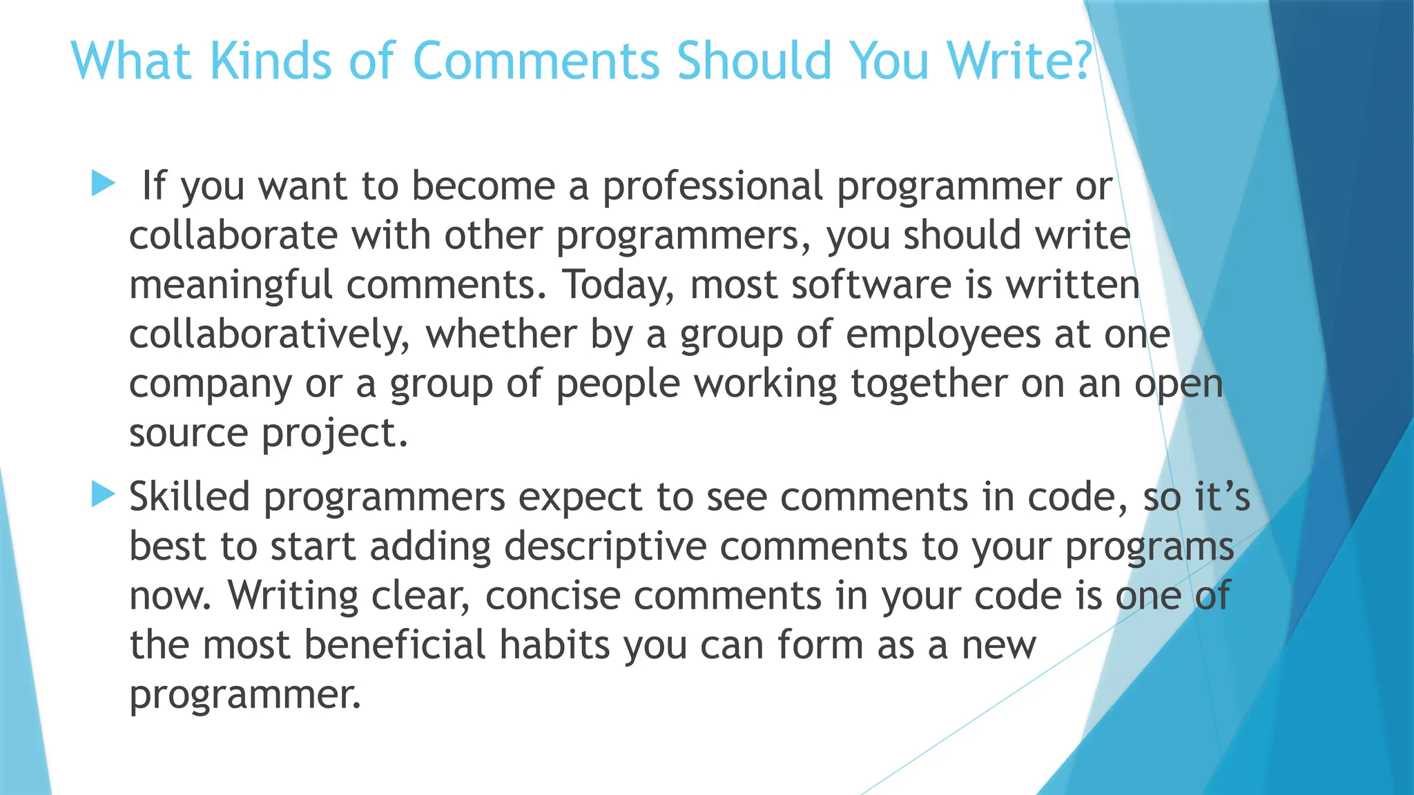  If you want to become a professional programmer or collaborate with other programmers, you should write meaningful comments. Today, most software is written collaboratively, whether by a group of employees at one company or a group of people working together on an open source project.  Skilled programmers expect to see comments in code, so it’s best to start adding descriptive comments to your programs now. Writing clear, concise comments in your code is one of the most beneficial habits you can form as a new programmer. What Kinds of Comments Should You Write? 