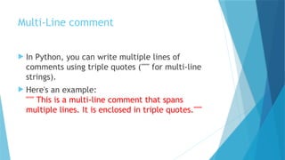Multi-Line comment
 In Python, you can write multiple lines of
comments using triple quotes (""" for multi-line
strings).
 Here's an example:
""" This is a multi-line comment that spans
multiple lines. It is enclosed in triple quotes."""
 