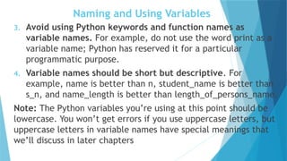 Naming and Using Variables
3. Avoid using Python keywords and function names as
variable names. For example, do not use the word print as a
variable name; Python has reserved it for a particular
programmatic purpose.
4. Variable names should be short but descriptive. For
example, name is better than n, student_name is better than
s_n, and name_length is better than length_of_persons_name.
Note: The Python variables you’re using at this point should be
lowercase. You won’t get errors if you use uppercase letters, but
uppercase letters in variable names have special meanings that
we’ll discuss in later chapters
 