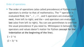 Order of operations
 The order of operations (also called precedence) of Python math
operators is similar to that of mathematics. The ** operator is
evaluated first; the * , / , // , and % operators are evaluated
next, from left to right; and the + and operators are evaluated
last (also from left to right). You can use parentheses to override
the usual precedence if you need to. Whitespace in between the
operators and values doesn’t matter for Python (except for the
indentation at the beginning of the line).
2 + 3 * 6
(2 + 3) * 6
 