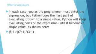  In each case, you as the programmer must enter the
expression, but Python does the hard part of
evaluating it down to a single value. Python will keep
evaluating parts of the expression until it becomes a
single value, as shown here:
 (5-1)*((7+1)/(3-1)
Order of operations
 