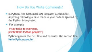 How Do You Write Comments?
 In Python, the hash mark (#) indicates a comment.
Anything following a hash mark in your code is ignored by
the Python interpreter.
 For example
# Say hello to everyone.
print("Hello Python people!")
Python ignores the first line and executes the second line.
Hello Python people!
 