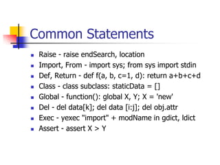 Common Statements
 Raise - raise endSearch, location
 Import, From - import sys; from sys import stdin
 Def, Return - def f(a, b, c=1, d): return a+b+c+d
 Class - class subclass: staticData = []
 Global - function(): global X, Y; X = 'new'
 Del - del data[k]; del data [i:j]; del obj.attr
 Exec - yexec "import" + modName in gdict, ldict
 Assert - assert X > Y
 