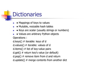 Dictionaries
 ● Mappings of keys to values
 ● Mutable, resizable hash tables
 ● Keys are scalar (usually strings or numbers)
 ● Values are arbitrary Python objects
Operations :
d.keys() # iterable: keys of d
d.values() # iterable: values of d
d.items() # list of key-value pairs
d.get() # return key's value (or default)
d.pop() # remove item from d and return
d.update() # merge contents from another dict
 