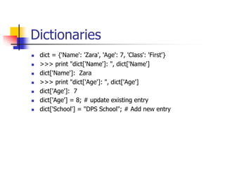 Dictionaries
 dict = {'Name': 'Zara', 'Age': 7, 'Class': 'First'}
 >>> print "dict['Name']: ", dict['Name']
 dict['Name']: Zara
 >>> print "dict['Age']: ", dict['Age']
 dict['Age']: 7
 dict['Age'] = 8; # update existing entry
 dict['School'] = "DPS School"; # Add new entry
 