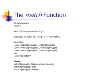 The match Function
#!/usr/bin/python
import re
line = "Cats are smarter than dogs"
matchObj = re.match( r'(.*) are (.*?) .*', line, re.M|re.I)
if matchObj:
print "matchObj.group() : ", matchObj.group()
print "matchObj.group(1) : ", matchObj.group(1)
print "matchObj.group(2) : ", matchObj.group(2)
else:
print "No match!!"
Output :
matchObj.group() : Cats are smarter than dogs
matchObj.group(1) : Cats
matchObj.group(2) : smarter
 