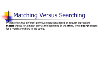 Matching Versus Searching
Python offers two different primitive operations based on regular expressions:
match checks for a match only at the beginning of the string, while search checks
for a match anywhere in the string.
 