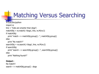 Matching Versus Searching
#!/usr/bin/python
import re
line = "Cats are smarter than dogs";
matchObj = re.match( r'dogs', line, re.M|re.I)
if matchObj:
print "match --> matchObj.group() : ", matchObj.group()
else:
print "No match!!"
searchObj = re.search( r'dogs', line, re.M|re.I)
if searchObj:
print "search --> searchObj.group() : ", searchObj.group()
else:
print "Nothing found!!“
Output :
No match!!
search --> matchObj.group() : dogs
 