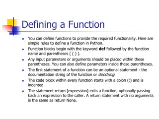 Defining a Function
 You can define functions to provide the required functionality. Here are
simple rules to define a function in Python.
 Function blocks begin with the keyword def followed by the function
name and parentheses ( ( ) ).
 Any input parameters or arguments should be placed within these
parentheses. You can also define parameters inside these parentheses.
 The first statement of a function can be an optional statement - the
documentation string of the function or docstring.
 The code block within every function starts with a colon (:) and is
indented.
 The statement return [expression] exits a function, optionally passing
back an expression to the caller. A return statement with no arguments
is the same as return None.
 