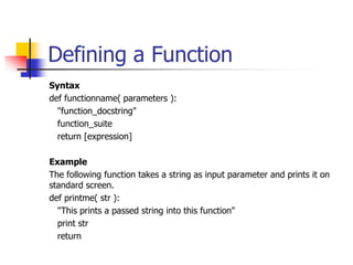 Defining a Function
Syntax
def functionname( parameters ):
"function_docstring"
function_suite
return [expression]
Example
The following function takes a string as input parameter and prints it on
standard screen.
def printme( str ):
"This prints a passed string into this function"
print str
return
 