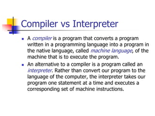 Compiler vs Interpreter
 A compiler is a program that converts a program
written in a programming language into a program in
the native language, called machine language, of the
machine that is to execute the program.
 An alternative to a compiler is a program called an
interpreter. Rather than convert our program to the
language of the computer, the interpreter takes our
program one statement at a time and executes a
corresponding set of machine instructions.
 