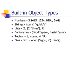 Built-in Object Types
 Numbers - 3.1415, 1234, 999L, 3+4j
 Strings - 'spam', "guido's"
 Lists - [1, [2, 'three'], 4]
 Dictionaries - {'food':'spam', 'taste':'yum'}
 Tuples - (1, 'spam', 4, 'U')
 Files - text = open ('eggs', 'r'). read()
 